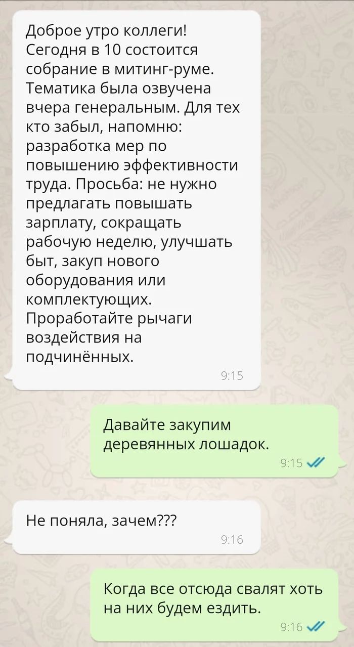 Доброе утро коллеги Сегодня в 10 состоится собрание в митинг руме Тематика была озвучена вчера генеральным Для тех кто забыл напомню разработка мер по повышению эффективности труда Просьба не нужно предлагать повышать зарплату сокращать рабочую неделю улучшать быт закуп нового оборудования или комплектующих Проработайте рычаги воздействия на подчинённых Давайте закупим деревянных лошадок Не поняла