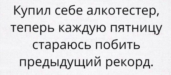 Купил себе алкотестер теперь каждую пятницу стараюсь побить предыдущий рекорд