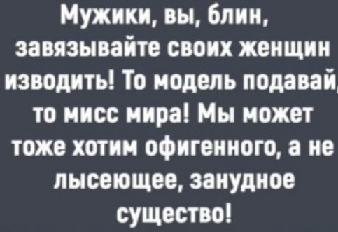 Мужики, вы, блин, завязывайте своих женщин изводить! То модель подавай то мисс мира! Мы может тоже хотим офигенного, а не лысеющее, занудное существо!