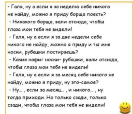 Ресоннвнннннннннннннне онне  голя, му а если я за неделю себе никого не наойду, можно я приду борща поесть?  Никожого борща, вали отсюда, чтобы. Глоза мои тебя не видели!  Галя, ну а если я за две недели себе никого не найду, можно я приду и ты мне носки, рубашки постироешь?  Кокие нафиг носки рубашки, вали отсюда, чтобы глаза мои тебя не видели!  Галя, ну а если я за месяц себе никого не мойду, можно я приду, ну этосомое?  Ну...  Если за месяц...  И никого...  Ну тогда прижоди. Но только сзади, только сзади, чтобы глаза мо тебя не видели! .