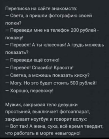 Переписка на сайте знакомств:  света, а пришли фотографию своей попки?  Переведи мне на телефон 200 рублей  покажу!  Перевёл! А ты классная! А грудь можешь показать?  Переведи ещё сотню!  Перевёл! Спасибо! Красота!  Светка, а можешь показать киску?  Могу. Но это будет стоить 500 рублей!  Хорошо, перевожу! Мужик, закрывая тело девушки простыней, выключает фотоаппарат, закрывает ноутбук и говорит вслух:  вот так! А жена, сука, всё время твердит, что работать в морге невыгодно!