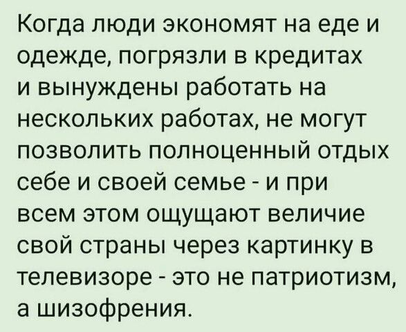 Когда люди экономят на еде и одежде, погрязли в кредитах и вынуждены работать на нескольких работах, не могут позволить полноценный отдых себе и своей семье  и при всем этом ощущают величие свой страны через картинку в телевизоре  это не патриотизм, а шизофрения.