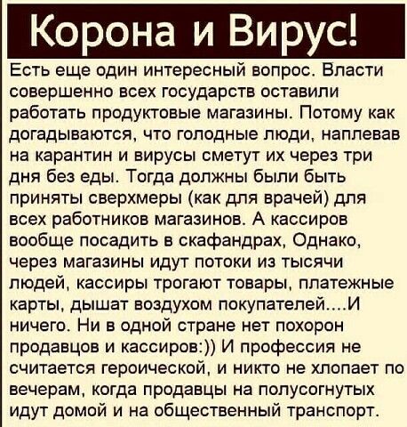 Корона и вирус! Есть еще один интересный вопрос. Власти совершенно всех государств оставили работать продуктовые магазины. Потому как догадываются, что голодные люди, наплевав на карантин и вирусы сметут их через три дня без еды. Тогда должны были быть приняты сверхмеры как для врачей для всех работников магазинов. А кассиров вообще посадить в скафандрах, однако, через магазины идут потоки из тысячи людей, кассиры трогают товары, платежные карты, дышат воздухом покупателей....и ничего. Ни в одной стране нет похорон продавцов и кассиров: и профессия не считается героической, и никто не хлопает по вечерам, когда продавцы на полусогнутых идут домой и на общественный транспорт.