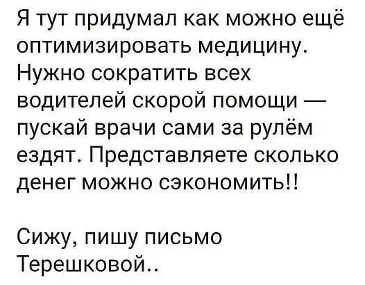 Я тут придумал как можно ещё оптимизировать медицину Нужно сократить всех водителей скорой помощи пускай врачи сами за рулём ездят Представляете сколько денег можно сэкономить Сижу пишу письмо Терешковой