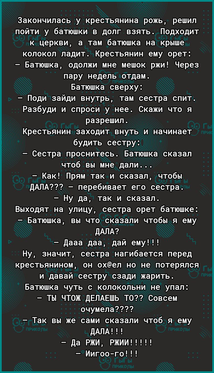 Закончилась у крестьянина рожь решил пойти у батюшки в долг взять Подходит к церкви а там батюшка на крыше колокол ладит Крестьянин ему орет Батюшка одолжи мне мешок ржи Через пару недель отдам Батюшка сверху Поди зайди внутрь там сестра спит Разбуди и спроси у нее Скажи что я разрешил Крестьянин заходит внуть и начинает будить сестру Сестра проснитесь Батюшка сказал чтоб вы мне дали Как Прям так 