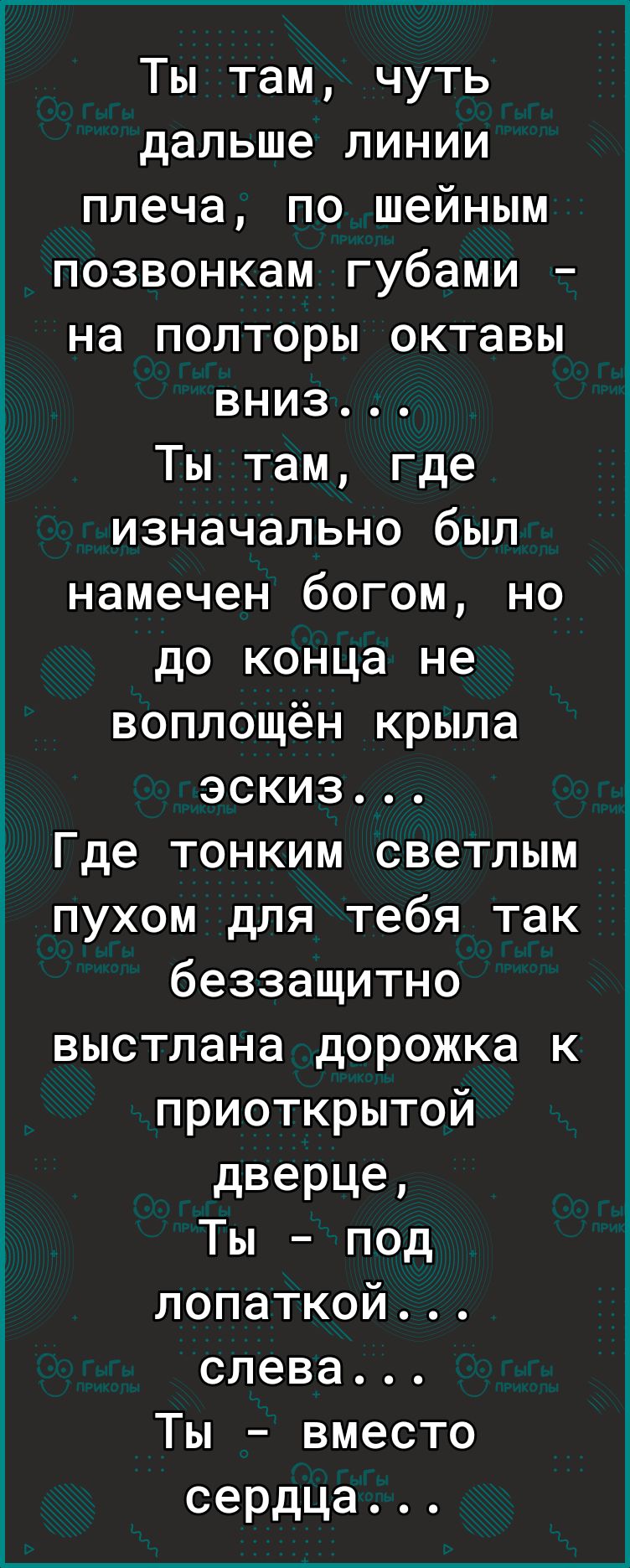 Ты там чуть дальше линии плеча по шейным позвонкам губами на полторы октавы вниз Ты там где изначально был намечен богом но до конца не воплощён крыла эскиз Где тонким светлым пухом для тебя так беззащитно выстлана дорожка к приоткрытой дверце Ты под лопаткой слева Ты вместо сердца Пщют сц__ме _ ________ ________Х