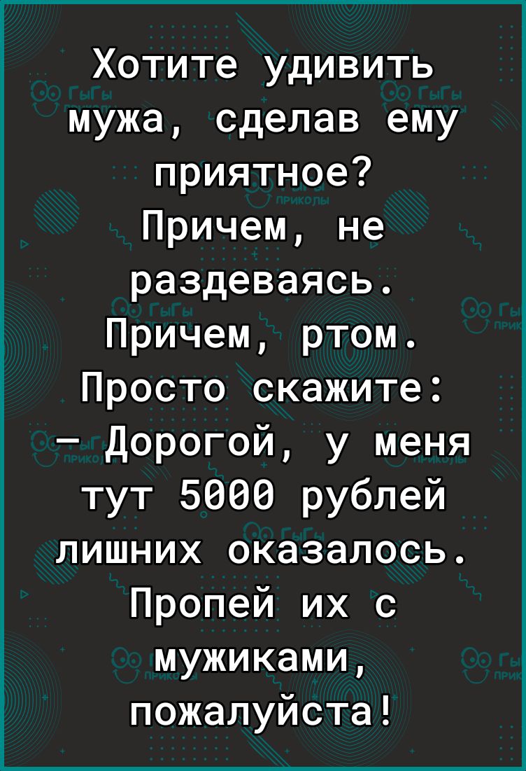 Хотите удивить мужа сделав ему приятное Причем не раздеваясь Причем ртом Просто скажите Дорогой у меня тут 5666 рублей лишних оказалось Пропей их с мужиками пожалуйста