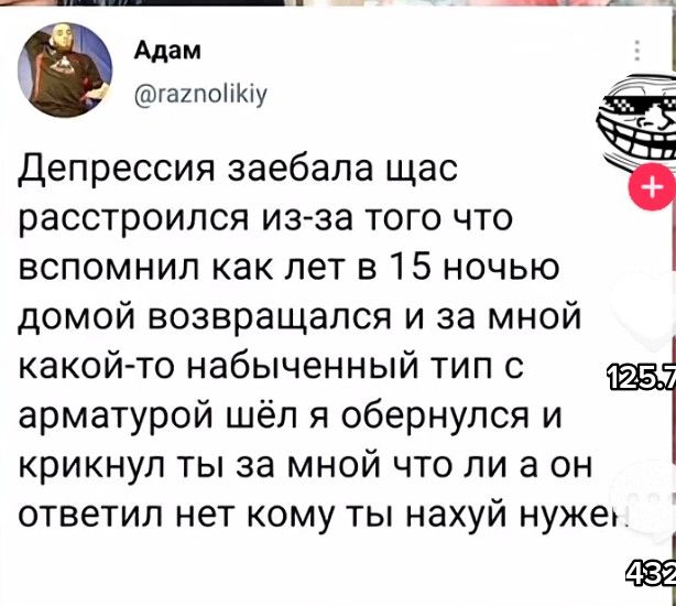 Адам гагпоііКіу Депрессия заебала щас расстроился из за того что Ё вспомнил как лет 315 ночью домой возвращался и за мной какой то набыченный тип 0 арматурой шёл я обернулся и крикнул ты за мной что ли а он ответил нет кому ты нахуй нужеь