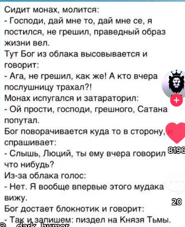 Сидит монах молится Господи дай мне то дай мне се я постилоп не грешил праведный образ жизни вел Тут Бог из облака высовывается и говорит Ага не грешил как же А кто вчера послушницу трахал Монах испугался и затараторил Ой прости господи грешного Сатана попутал Бог поворачивается куда то в сторону спрашивает Слышь Люций ты ему вчера говорил что нибудь Изза облака голос Нет Я вообще впервые этого му
