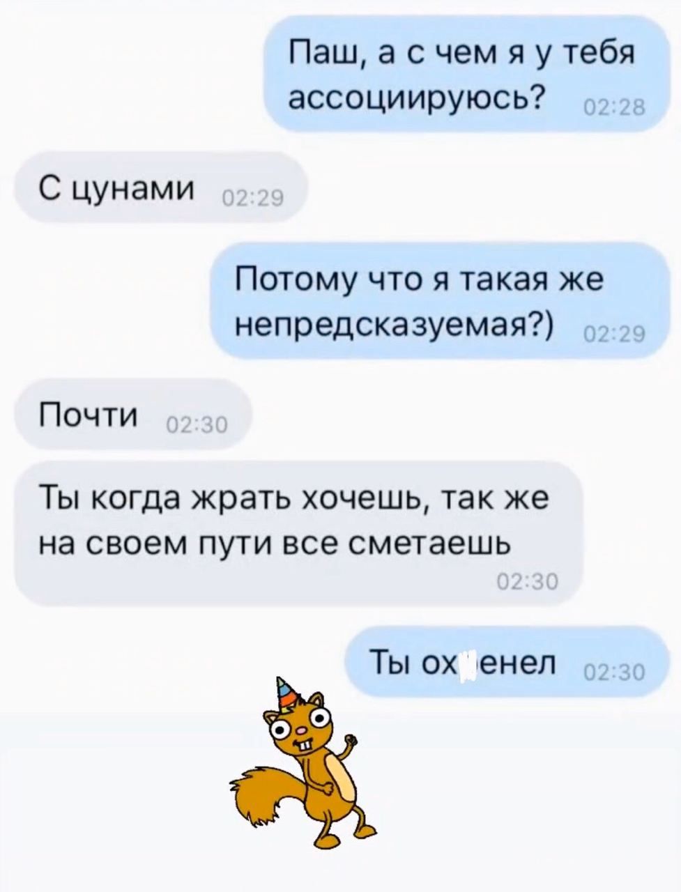 Паш а с чем я у тебя ассоциируюсь С цунами Потому что я такая же непредсказуемая 02 Почти ТЫ когда жрать ХОЧЭШЬ ТЭК же на своем ПУТИ ВСЭ сметаешь Ты ох енеп 02 30