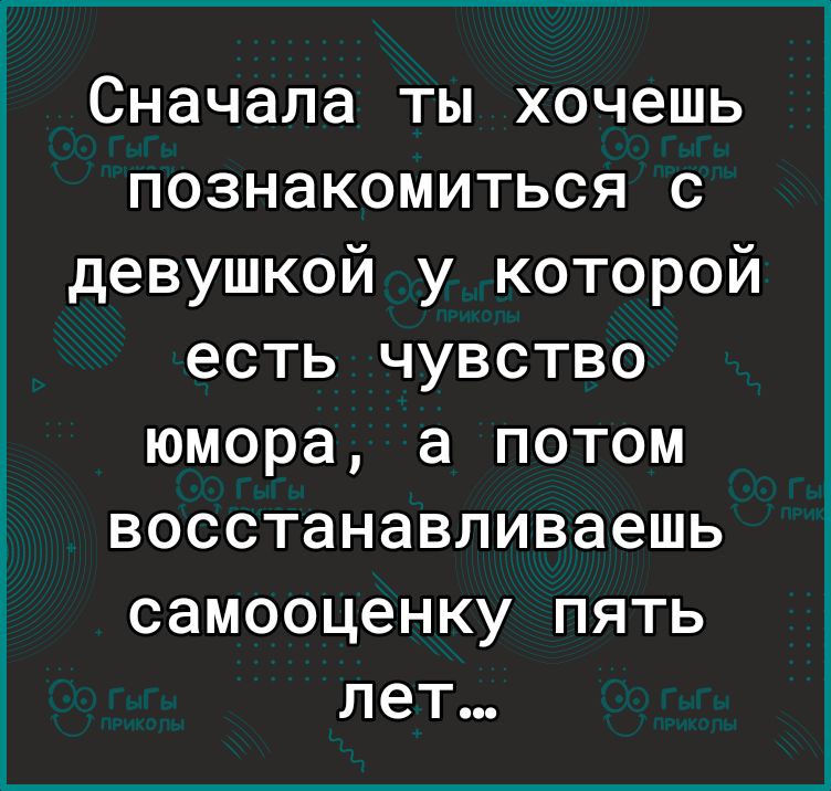 Сначала ты хочешь познакомиться с девушкой у которой есть чувство юмора а потом восстанавливаешь самооценку пять лет