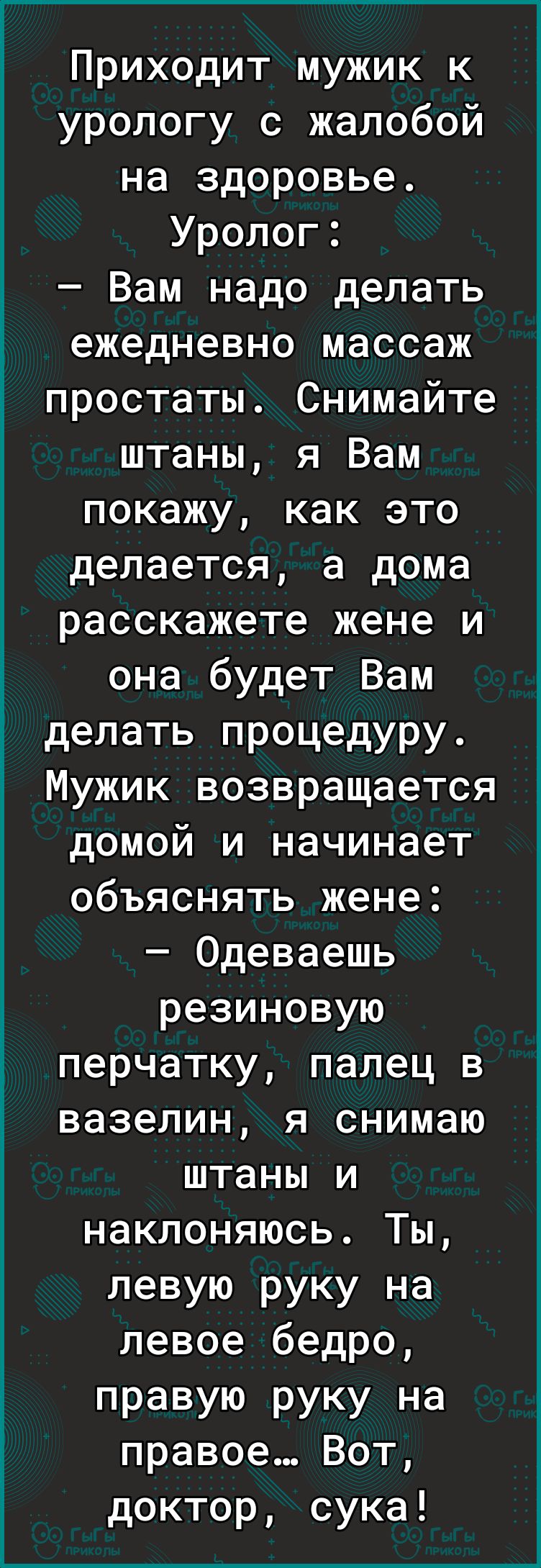 Приходит мужик к урологу с жалобой на здоровье Уролог Вам надо делать ежедневно массаж простаты Снимайте штаны я Вам покажу как это делается а дома расскажете жене и она будет Вам делать процедуру Мужик возвращается домой и начинает объяснять жене Одеваешь резиновую перчатку палец в вазелин я снимаю штаны и наклоняюсь Ты левую руку на левое бедро правую руку на правое Вот доктор сука