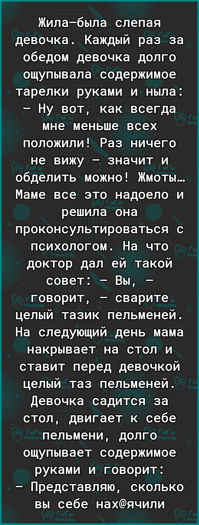 Жилабыла слепая девочка Каждый раз за обедом девочка долго ощупывала содержимое тарелки руками и ныла Ну вот как всегда мне меньше всех положили Раз ничего не вижу значит и обделить можно Жмоты Маме все это надоело и решила она проконсультироваться с психологом На что доктор дал ей такой совет Вы говорит сварите целый тазик пельменей На следующий день мама накрывает на стол и ставит перед девочкой