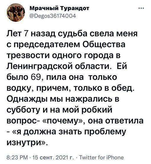 Мрачный Турандот ВЭЁОЗЗБПАООА Лет 7 назад судьба свела меня с председателем Общества трезвости одного города в Ленинградской области Ей было 69 пила она только водку причем только в обед Однажды мы нажрались в субботу и на мой робкий вопрос почему она ответила я должна знать проблему изнутри 823 РМ 15 сент 2021 г Тшмшіш Р1юпе