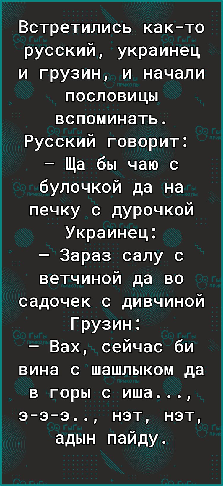 Встретились както русский украинец и грузин и начали пословицы вспоминать Русский говорит Ща бы чаю с булочкой да на печку с дурочкой Украинец Зараз сапу с ветчиной да во садочек с дивчиной Грузин Вах сейчас би вина с шашлыком да в горы с иша э э э нэт нэт адын пайду