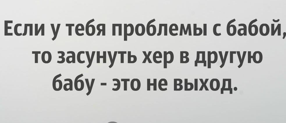 Если у тебя проблемы с бабой то засунуть хер в другую бабу это не выход