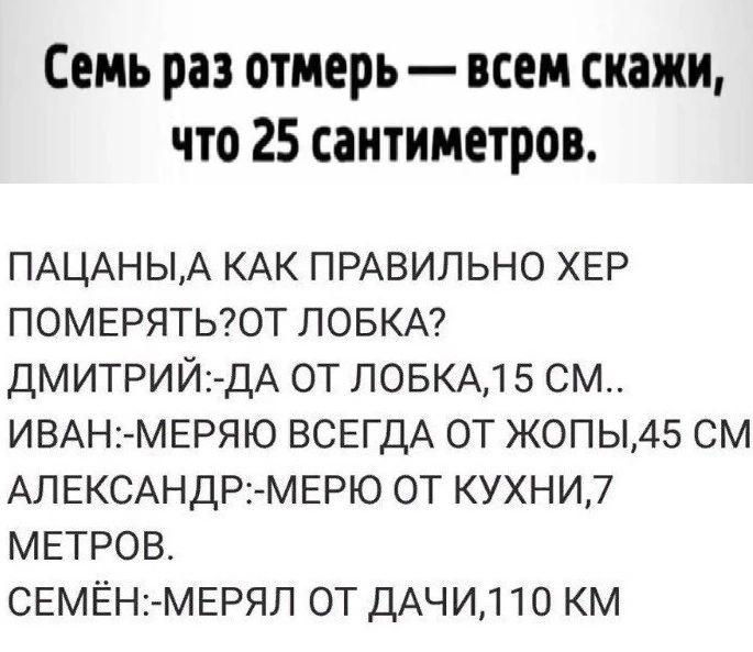 Семь раз отмерь всем скажи что 25 сантиметров ПАЦАНЫА КАК ПРАВИЛЬНО ХЕР ПОМЕРЯТЬОТ ЛОБКА ДМИТРИЙ2 ДА ОТ ПОБКАД 5 СМ ИВАН2 МЕРЯЮ ВСЕГДА ОТ ЖОПЫ45 СМ АЛЕКСАНДРі МЕРЮ ОТ КУХНИ7 МЕТРОВ СЕМЁН МЕРЯЛ ОТ ДАЧИ110 КМ