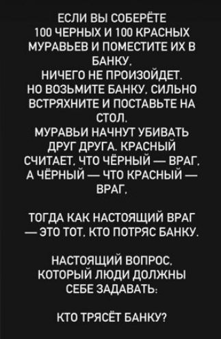 если вы соверете тоо черных и то кедсных мурмзьев и поместите их в ынку ничего не произойдет но возьмите вднку сильно встряхните и постАвьте НА стол мумвьи НАЧНУТ УБИВАТЬ друг другк крдсный счимег что черный ВРАГ А чЕрный что КРАСНЫЙ ВРАГ ТОГДА КАК НАСТОЯЩИЙ ВРАГ ЭТО ТОТ КТО ПОТРЯС БАНКУ нАсто_ящий вопрос которым люди должны севе адддвдть КТО ТРЯСЁТ БАНКУ