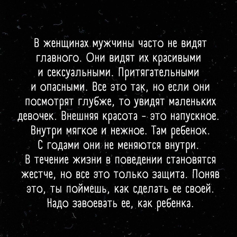 В женщинах мужчины часто не видят главного Они видят их красивыми и сексуальными Притвгательными И ОПЗСНЫМИ ВСР ЭТО ТЗК НО ЕСЛИ ОНИ посмотрят глубже то увидят маленьких девочек Ннешннн красота зто напускное Внутри мягкое и нежное Там реБенок С годами они не меняются внутри В течение жизни в поведении становятся жестче но все это только защита Поняв это ты поймешь как сделать ее своей Надо завоеват