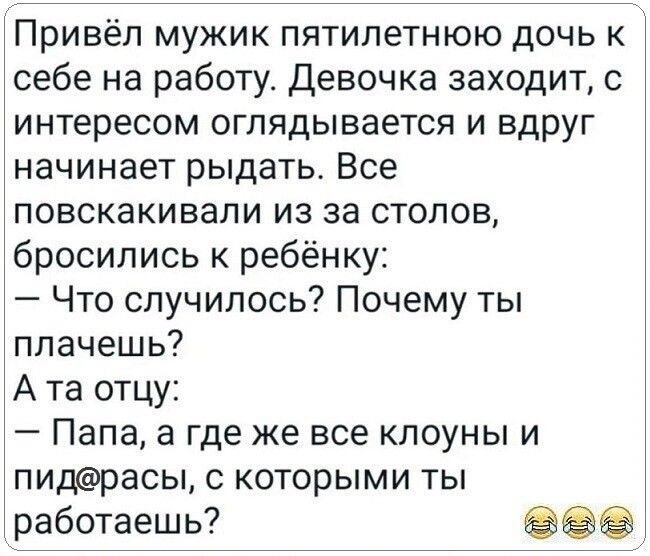 Привёл мужик пятилетнюю дочь к себе на работу Девочка заходит с интересом оглядывается и вдруг начинает рыдать Все повскакивапи из за стопов бросились к ребёнку Что случилось Почему ты плачешь А та отцу Папа а где же все клоуны и пидрасы с которыми ты работаешь