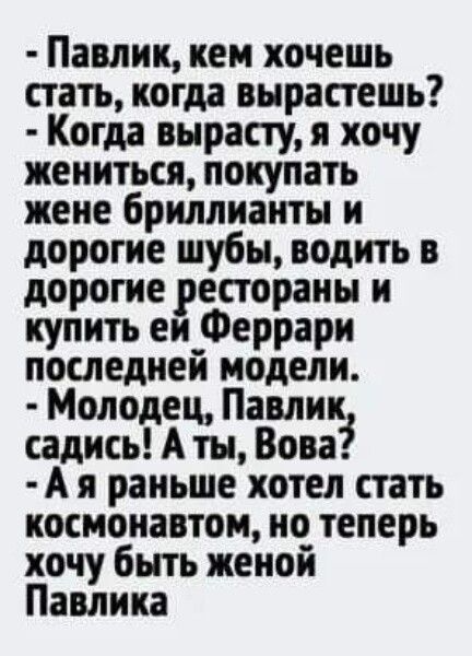 Павлик кеи хочешь стать когда вырастешь Когда вырасту я хочу жениться покупать жене бриллианты и дорогие шубы водить в дорогие рестораны и купить еи_Феррари последнеи модели Молодец Павлик садись А ты Вова А я раньше хотел стать космонавтом но теперь хочу быть женой Павлика