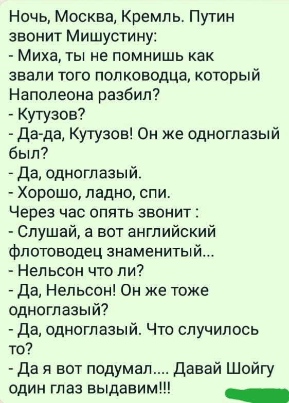 Ночь Москва Кремль Путин звонит Мишустину Миха ты не помнишь как звали того полководца который Наполеона разбил Кутузов Да да Кутузов Он же одноглазый был Да одноглазый Хорошо ладно спи Через час опять звонит Слушай а вот английский флотоводец знаменитый Нельсон что ли Да Нельсон Он же тоже одноглазый Да одноглазый Что случилось то Да я вот подумал Давай Шойгу один глаз выдавим _
