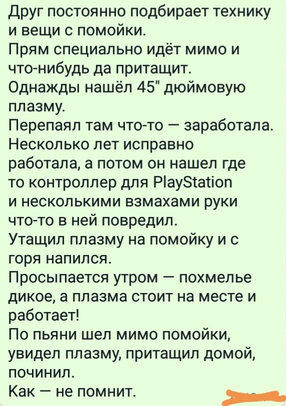 Друг постоянно подбирает технику и вещи с помойки Прям специально идёт мимо и что нибудь да притащит Однажды нашёл 45 дюймовую плазму Перепаял там что то заработала Несколько лет исправно работала а потом он нашел где то контроллер для Раузтаііоп и несколькими взмахами руки чтото в ней повредил Утащил плазму на помойку и с горя напился ПРОСЫПЗЕТСЯ УТРОМ _ похмелье дикое а плазма СТОИТ на месте И р