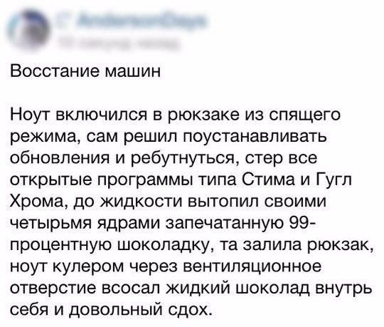 Восстание машин Ноут включился в рюкзаке из спящего режима сам решил поустанавпивать обновления и ребутнутьсп стер все открытые программы типа Стима и Гугл Хрома до жидкости вытопил своими четырьмя ядрами запечатанную 99 процентную шоколадку та залила рюкзак ноут кулером через вентиляционное отверстие всосал жидкий шоколад внутрь себя и довольный сдох
