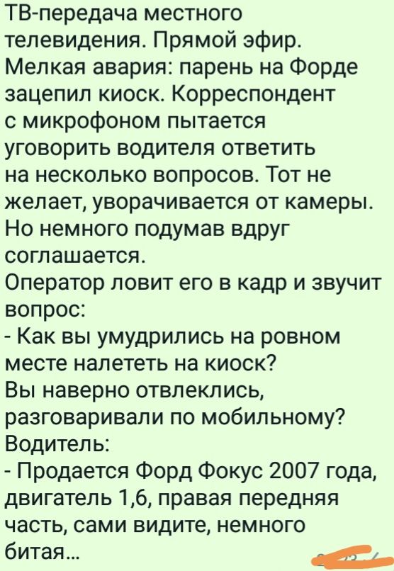 ТВ передача местного телевидения Прямой эфир Мелкая авария парень на Форде зацепил киоск Корреспондент с микрофоном пытается уговорить водителя ответить на несколько вопросов Тот не желает уворачивается от камеры Но немного подумав вдруг соглашается Оператор ловит его в кадр и звучит вопрос Как вы умудрились на ровном месте налететь на киоск Вы наверно отвлеклись разговаривали по мобильному Водите