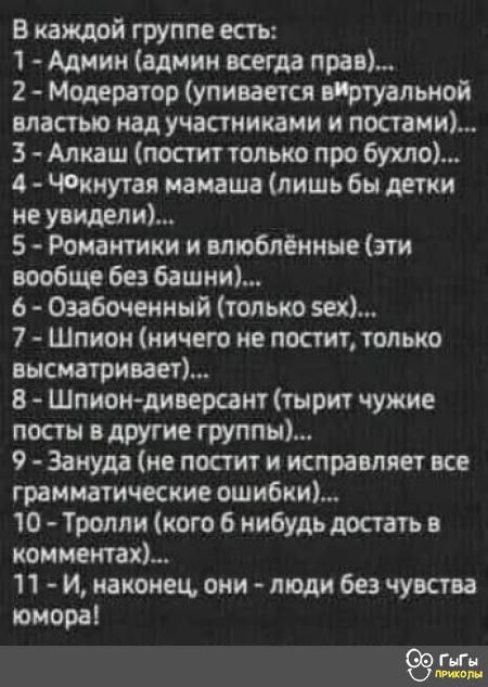 В каждой группе есть 1 Админ админ всегда прав 2 Модератор упивается вИртуальной властью над участниками и постами 3 Алкаш постит только про бухло 4 Чокнутая мамаша лишь бы детки не увидели 5 Романтики и влюблённые эти вообще без башни 6 Озабоченный только 5е 7 Шпион ничего не постит только высматривает 8 Шпион диверсант тырит чужие посты в другие 