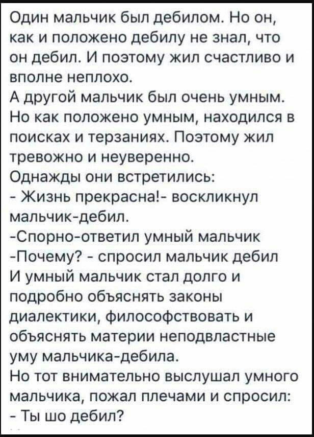 Один мальчик был дебилом Но он как и положено дебипу не знал что он дебил И поэтому жил счастливо и вполне неплохо А другой мальчик был очень умным Но как положено умным находился в поисках и терзаниях Поэтому жил тревожно и неуверенно Однажды они встретились Жизнь прекрасна воскликнул мальчикдебил Спорноответил умный мальчик Почему спросил мальчик дебил И умный мальчик стал долго и подробно объяс