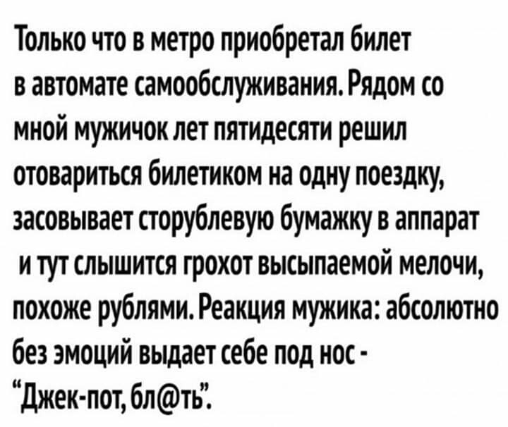 Только что в метро приобретал билет в автомате самообслуживания Рядом со мной мужичок пет пятидесяти решил отовариться билетиком на одну поездку засовывает сторублевую бумажку в аппарат и тут слышится грохот высыпаемой мелочи похоже рублями Реакция мужика абсолютно без эмоций выдает себе под нос джек пот бпть