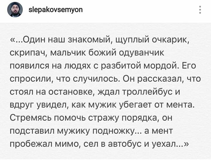 зіераКоузетуоп Один наш знакомый щуппый очкарик скрипач мальчик божий одуванчик появился на людях с разбитой мордой Его спросили что случилось Он рассказал что стоял на остановке ждал троллейбус и вдруг увидел как мужик убегает от мента Стремясь помочь стражу порядка он подставил мужику подножку а мент пробежал мимо сел в автобус и уехал