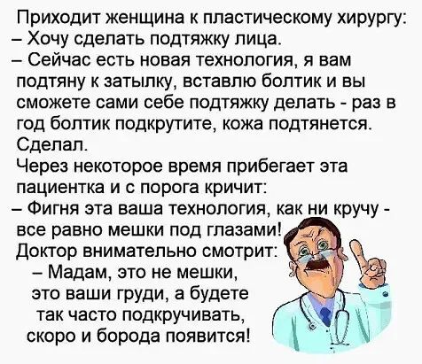 Приходит женщина к пластическому хирургу Хочу сделать подтяжку лица Сейчас есть новая Технология я вам подтяну к затылку вставлю болтик и вы сможете сами себе подтяжку делать раз в год болтик подкрутите кожа подтянется Сделал Через некоторое время прибегает эта пациентка и с порога кричит Фигня эта ваша технология как ни кручу все равно мешки под глазами Доктор внимательно смотрит Мадам это не меш