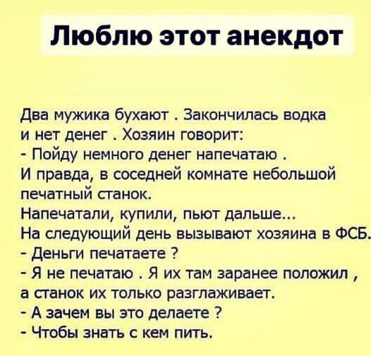 Люблю этот анекдот Два мужика бухают Закончилась водка и нет денег Хозяин говорит Пойду немного денег напечатаю И правда в соседней комнате небольшой печатный ганок Напечатапи купили пьют дальше На следующий день вызывают хозяина в ФСБ Деньги печатаете Я не печатаю Я их там заранее положил а станок их только разглаживает А зачем вы это делаете Чтобы знать кем пить
