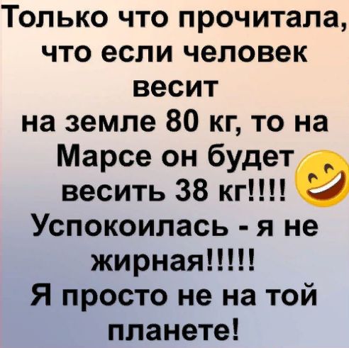 Только что прочитала что если человек весит на земле 80 кг то на Марсе он будет весить 38 кг Успокоилась я не жирная Я просто не на той планете