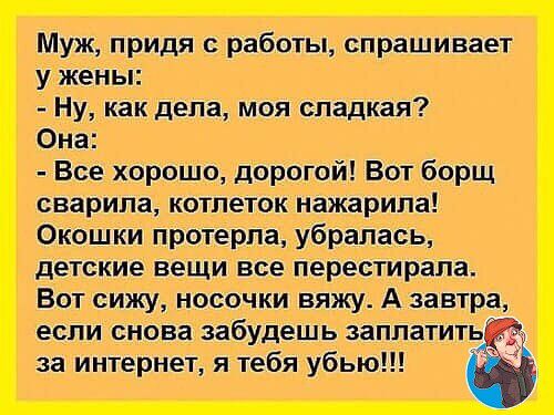 Муж придя с работы спрашивает у жены Ну как дела моя сладкая Она Все хорошо дорогой Вот борщ сварила котлеток нажарила Окошки протерпа убралась детские вещи все перестирапа Вот сижу носочки вяжу А завтра если снова забудешь заплатить _ за интернет я тебя убью