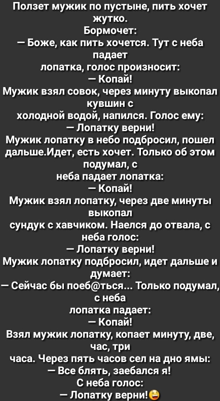 Ползет мужик по пустыне пить хочет жутко Бормоче Боже как пить хочется Тут с неба падает лопатка голос произносит Копай Мужик взял совок через минуту выкопал кувшин с холодной водой напился Голос ему Лопатку верни Мужик лопатку в небо подбросил пошел дальшеИдет есть хочет Только об этом подумал с неба падает лопатка Копай Мужик взял лопатку через две минуты выкопал сундук с хавчиком Наелся до отва