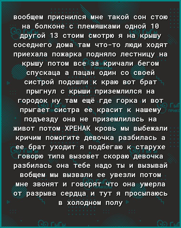 вообщем приснился мне такой сон стою на болконе с племяшками одной 16 другой 13 стоим смотрю я на крышу соседнего дома там чтото люди ходят приехала пожарка подняло лестницу на крышу потом все за кричали бегом спускаца а пацан один со своей систрой подошли к краю вот брат прыгнул с крыши приземлился на городок ну там ещё где горка и вот прыгает систра ее красит к нашему подъезду она не приземлилас