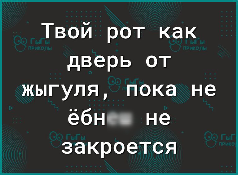 Твой рот как дверь от жыгуля пока не ёбнес не закроется