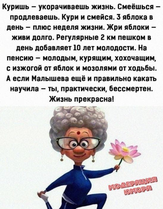 Куришь – укорочиваешь жизнь. Смеёшься – продлеваешь. Кури и смейся. 3 яблока в день – плюс неделя жизни. Жри яблоки – живи долго. Регулярные 2 км пешком в день добавляют 10 лет молодости. На пенсии – молодым, курящим, хохочущим, с изжогой от яблок и мозолями от хобби. А если Малышева ещё и правильно катать научила – ты, практический, бессмертен. Жизнь прекрасна!