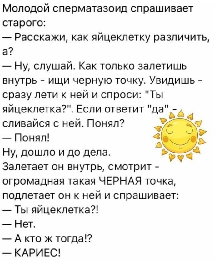 Молодой сперматозоид спрашивает старого:
— Расскажи, как яйцеклетку различить, а?
— Ну, слушай. Как только залетишь внутрь - ищи черную точку. Увидишь - сразу лети к ней и спроси: 