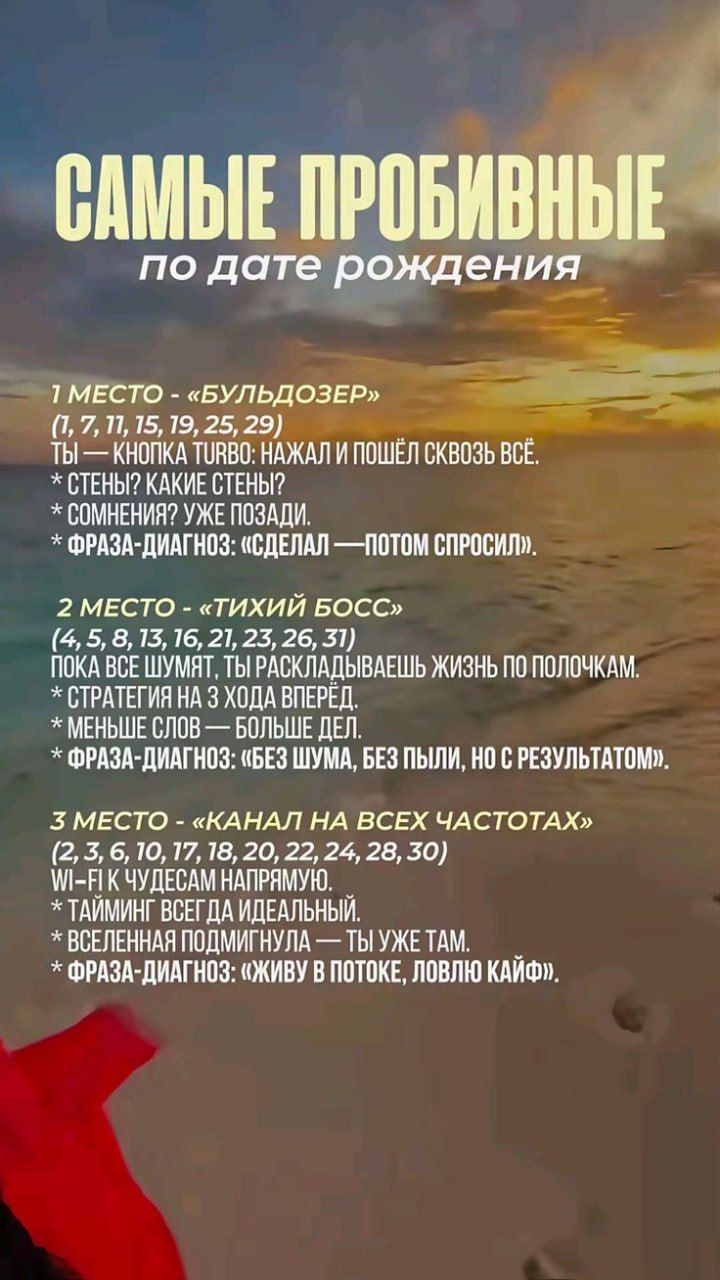САМЫЕ ПРОБИВНЫЕ по дате рождения

1 МЕСТО - «БУЛЬДОЗЕР»
ТЫ — КНОПКА TURBO: НАЖАЛ И ПОШЁЛ СКВОЗЬ ВСЁ.
* СТЕНЫ? КАКИЕ СТЕНЫ?
* СОМНЕНИЯ? УЖЕ ПОЗАДИ.
* ФРАЗА-ДИАГНОЗ: «СДЕЛАЛ — ПОТОМ СПРОСИЛ».

2 МЕСТО - «ТИХИЙ БОСС»
(4, 5, 8, 13, 16, 21, 23, 26, 31)
ПОКА ВСЕ ШУМЯТ, ТЫ РАСКЛАДЫВАЕШЬ ЖИЗНЬ ПО ПОЛОЧКАМ.
* СТРАТЕГИЯ НА 3 ХОДА ВПЕРЕД.
* МЕНЬШЕ СЛОВ — БОЛЬШЕ ДЕЛ.
* ФРАЗА-ДИАГНОЗ: «БЕЗ ШУМА, БЕЗ ПЫЛИ, НО С РЕЗУЛЬТАТОМ». 

3 МЕСТО - «КАНАЛ НА ВСЕХ ЧАСТОТАХ»
(2, 3, 6, 10, 17, 18, 20, 22, 24, 28, 30)
WI-FI К ЧУДЕСАМ НАПРАВЛЯЮ.
* ТАЙМИНГ ВСЕГО ДЛЯ ИДЕАЛЬНЫХ.
* ВСЕЛЕННАЯ ПОДМИГНУЛА — ТЫ УЖЕ ТАМ.
* ФРАЗА-ДИАГНОЗ: «ЖИВУ В ПОТОКЕ, ЛОВЛЮ КАЙФ».