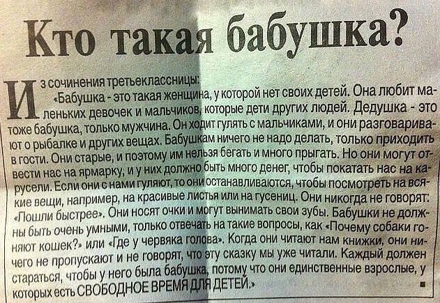 Кто такая бабушка?

Из сочинения третьеклассницы: «Бабушка — это такая женщина, у которой нет своих детей. Она любит маленьких девочек и мальчиков, которые дети других людей. Дедушка — это тоже бабушка, только мужчина. Они ходят гулять с малыми, и они разговаривают на разные вещи, которые приходят в гости. Они старые, и поэтому их можно считать пожилыми. Но бабушка должна быть умной, и они — обычные люди, которые живут своей жизнью.»