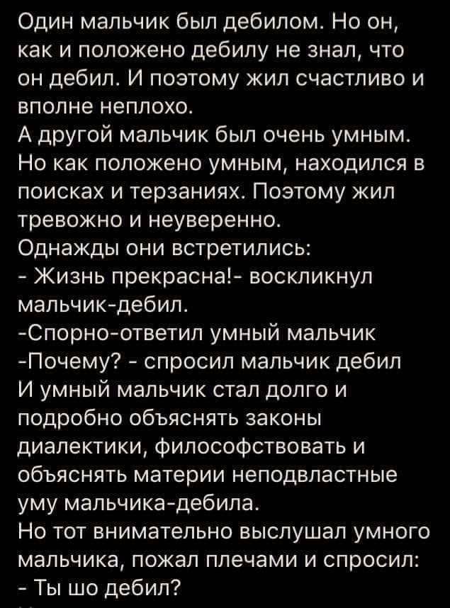 Один мальчик был дебилом Но он как и положено дебилу не знал что он дебил И поэтому жил счастливо и вполне неплохо А другой мальчик был очень умным Но как положено умным находился в поисках и терзаниях Поэтому жил тревожно и неуверенно Однажды они встретились Жизнь прекрасна воскликнул мальчикдебил Спорноответил умный мальчик Почему спросил мальчик дебил И умный мальчик стал долго и подробно объяс