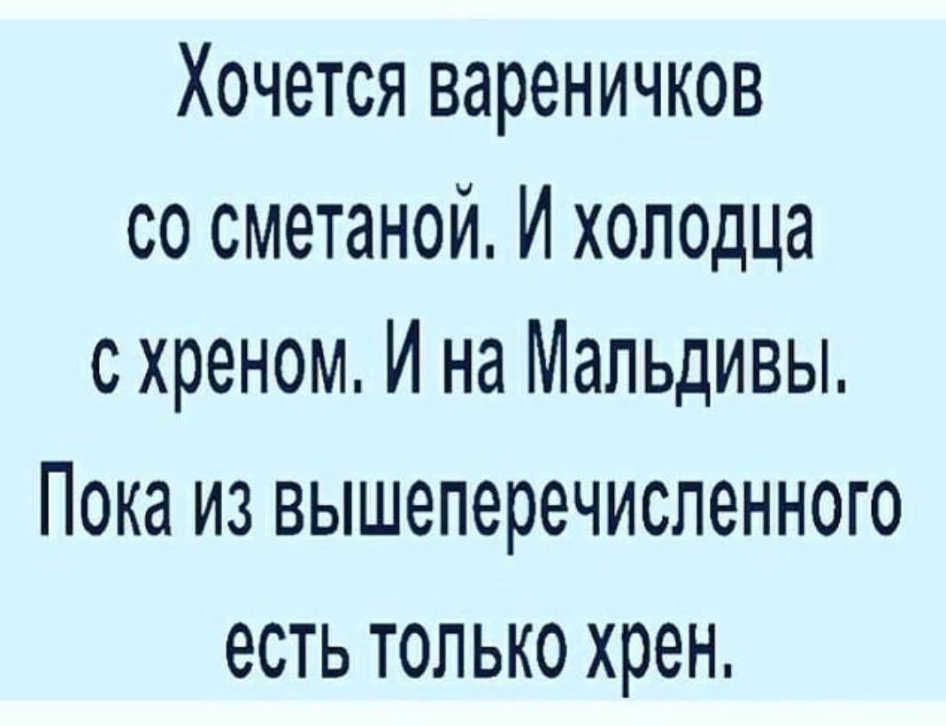 Хочется вареничков со сметаной И хоподца с хреном И на Мальдивы ПОКЗ ИЗ ВЫШЭПЭРВЧИСЛёННОГО есть ТОЛЬКО хрен