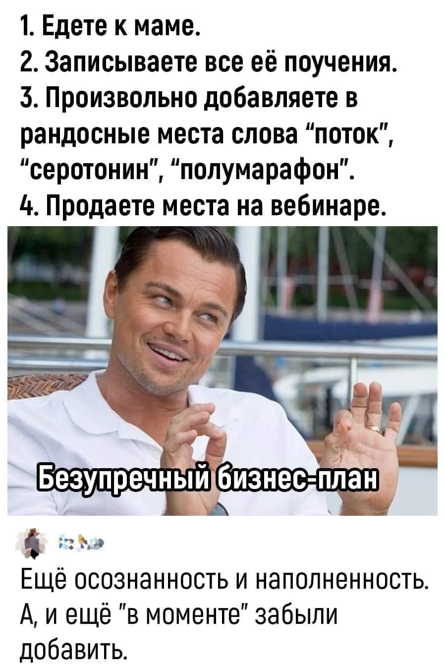 1 Едете к маме 2 Записываете все её поучения 3 Произвольно добавляете в рандосные места слова поток серотонин полумарафон А Продаете места на вебинаре 216 Ы 583 П ЕЧНЫЙ ИЗНЭС ПЛЭН Р Ач 0 Ещё осознанность и наполненность А и ещё в моменте забыли добавить