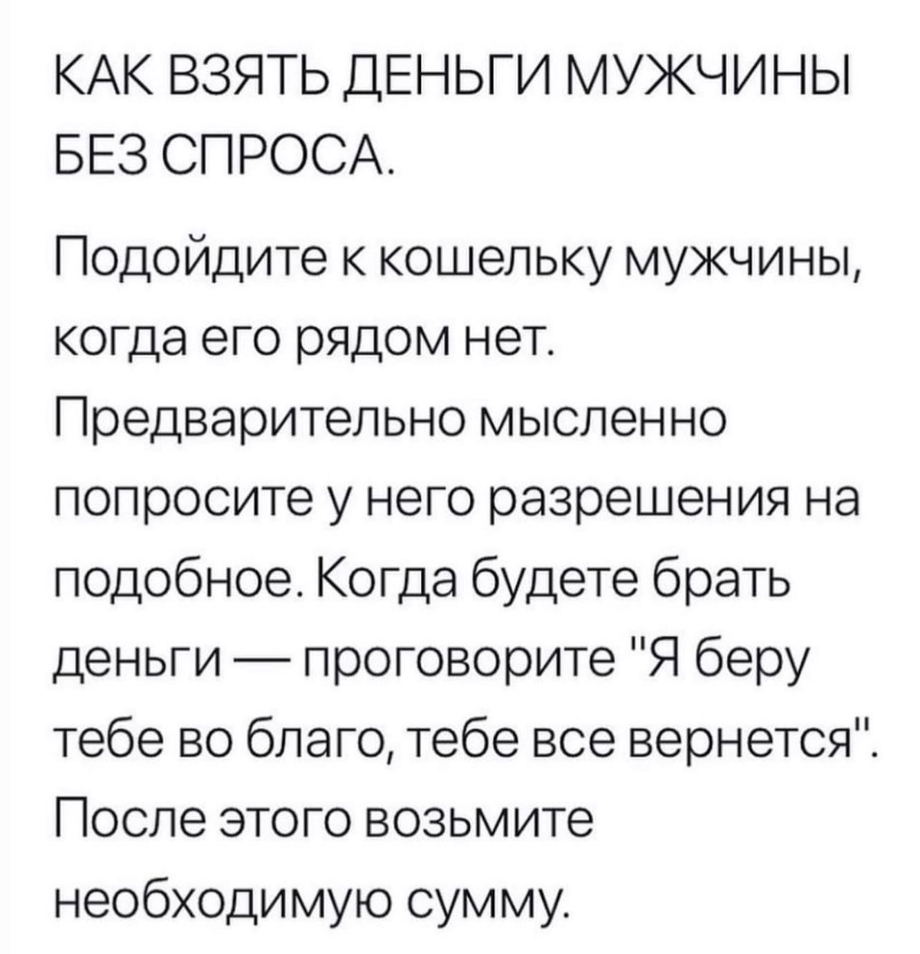 КАК ВЗЯТЬ ДЕНЬГИ МУЖЧИНЫ БЕЗ СПРОСА Подойдите к кошельку мужчины когда его рядом нет Предварительно мысленно попросите у него разрешения на подобное Когда будете брать деньги _ проговорите Я беру тебе во благо тебе все вернется После этого возьмите необходимую сумму