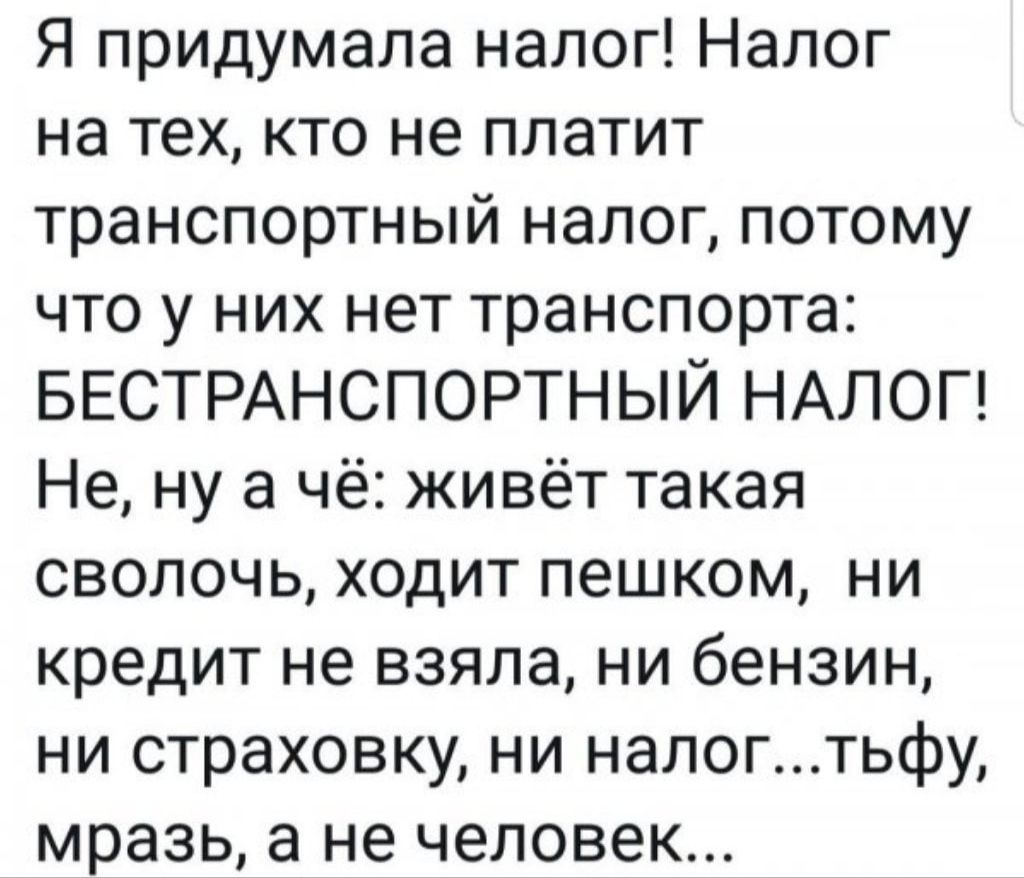 Я придумала налог Налог на тех кто не платит транспортный налог потому что у них нет транспорта БЕСТРАНСПОРТНЫЙ НАЛОГ Не ну а чё живёт такая сволочь ходит пешком ни кредит не взяла ни бензин ни страховку ни налогтьфу мразь а не человек