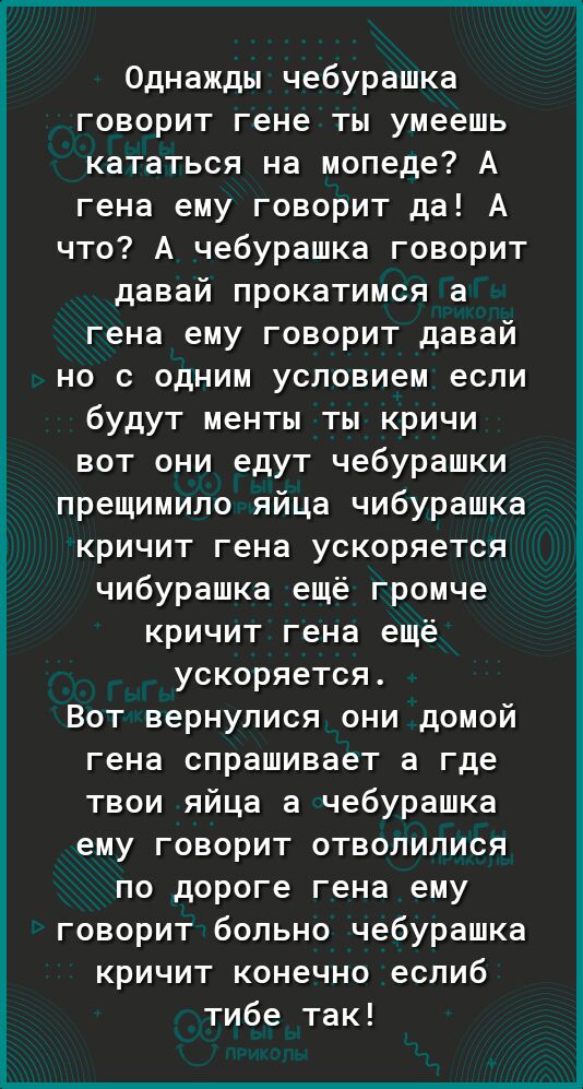 Однажды чебурашка говорит гене ты умеешь кататься на мопеде А гена ему говорит да А что А чебурашка говорит давай прокатимся а гена ему говорит давай но с одним условием если будут менты ты кричи вот они едут чебурашки прещимило яйца чибурашка кричит гена ускоряется чибурашка ещё громче кричит гена ещё ускоряется Вот вернулися они домой гена спрашивает а где твои яйца а чебурашка ему говорит отвол